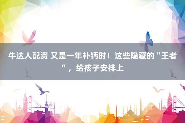 牛达人配资 又是一年补钙时！这些隐藏的“王者”，给孩子安排上