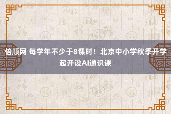 倍顺网 每学年不少于8课时！北京中小学秋季开学起开设AI通识课