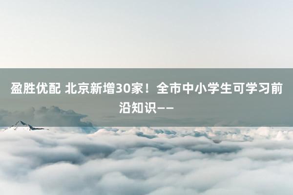 盈胜优配 北京新增30家！全市中小学生可学习前沿知识——