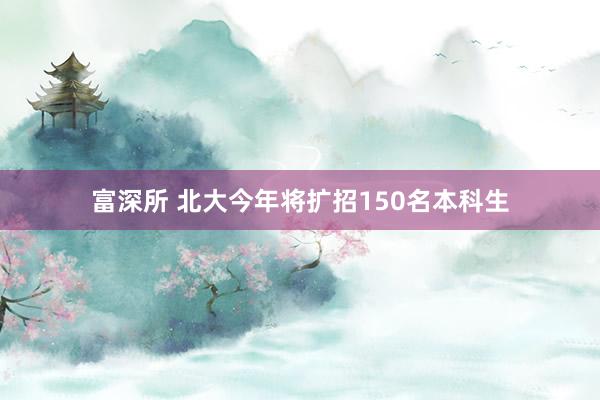 富深所 北大今年将扩招150名本科生