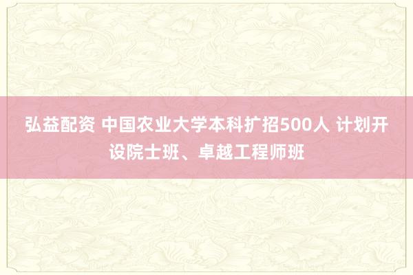 弘益配资 中国农业大学本科扩招500人 计划开设院士班、卓越工程师班
