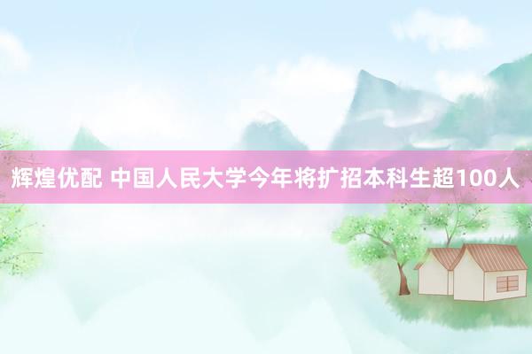 辉煌优配 中国人民大学今年将扩招本科生超100人