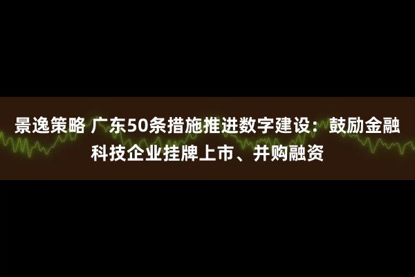 景逸策略 广东50条措施推进数字建设：鼓励金融科技企业挂牌上市、并购融资