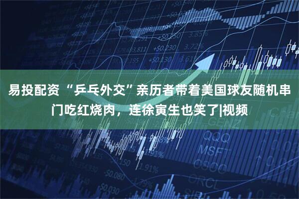 易投配资 “乒乓外交”亲历者带着美国球友随机串门吃红烧肉，连徐寅生也笑了|视频