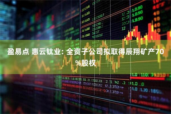 盈易点 惠云钛业: 全资子公司拟取得辰翔矿产70%股权