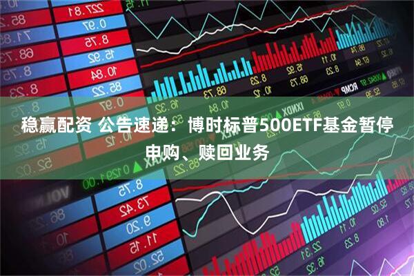 稳赢配资 公告速递：博时标普500ETF基金暂停申购、赎回业务