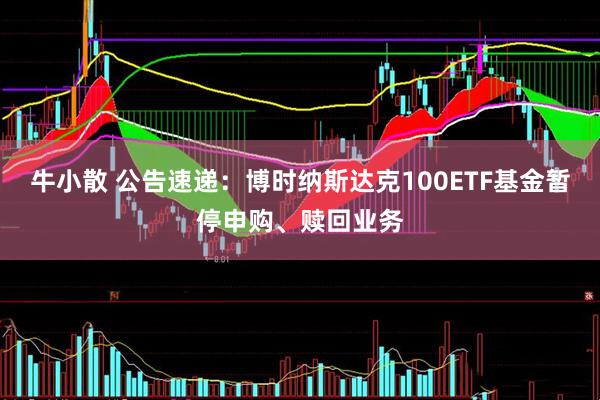 牛小散 公告速递：博时纳斯达克100ETF基金暂停申购、赎回业务