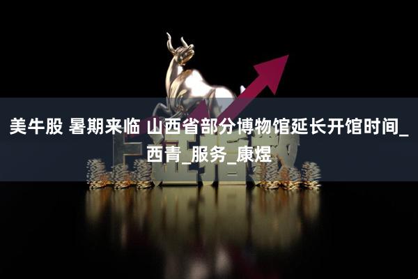 美牛股 暑期来临 山西省部分博物馆延长开馆时间_西青_服务_康煜