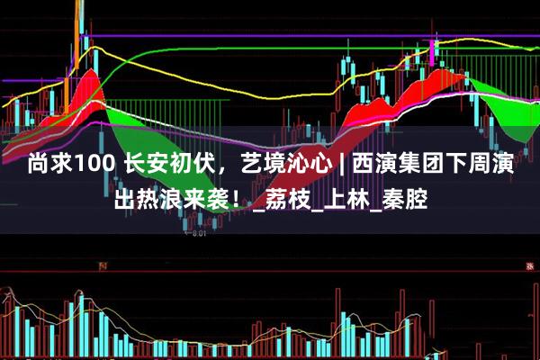 尚求100 长安初伏，艺境沁心 | 西演集团下周演出热浪来袭！_荔枝_上林_秦腔