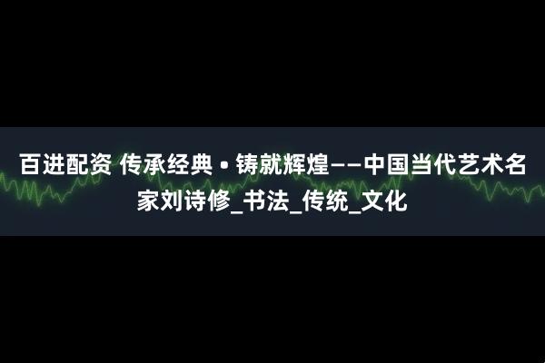 百进配资 传承经典 • 铸就辉煌——中国当代艺术名家刘诗修_书法_传统_文化