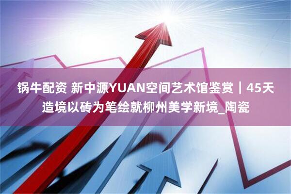 锅牛配资 新中源YUAN空间艺术馆鉴赏｜45天造境以砖为笔绘就柳州美学新境_陶瓷