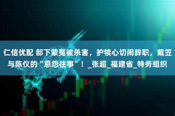 仁信优配 部下蒙冤被杀害，护犊心切闹辞职，戴笠与陈仪的“恩怨往事”！_张超_福建省_特务组织
