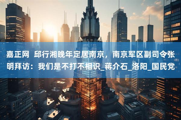 嘉正网  邱行湘晚年定居南京，南京军区副司令张明拜访：我们是不打不相识_蒋介石_洛阳_国民党