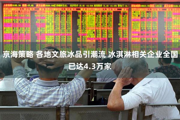 京海策略 各地文旅冰品引潮流 冰淇淋相关企业全国已达4.3万家
