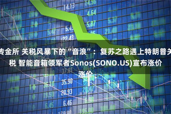 传金所 关税风暴下的“音浪”：复苏之路遇上特朗普关税 智能音箱领军者Sonos(SONO.US)宣布涨价