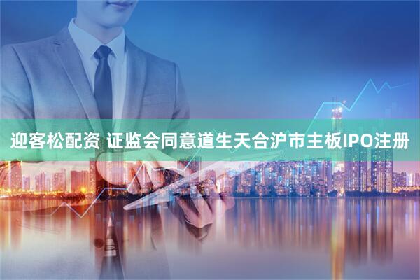 迎客松配资 证监会同意道生天合沪市主板IPO注册