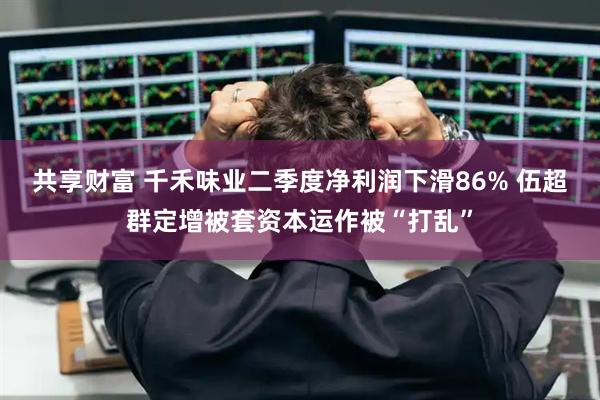 共享财富 千禾味业二季度净利润下滑86% 伍超群定增被套资本运作被“打乱”