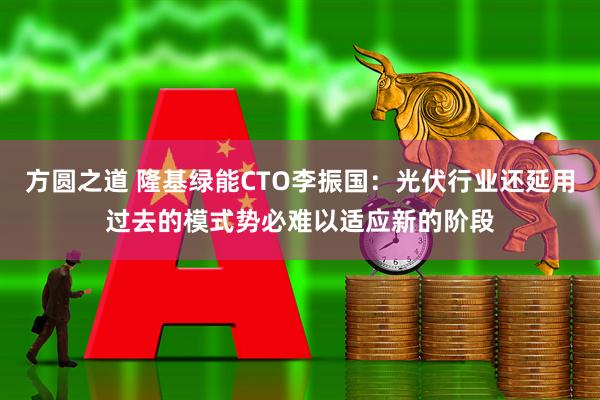 方圆之道 隆基绿能CTO李振国：光伏行业还延用过去的模式势必难以适应新的阶段