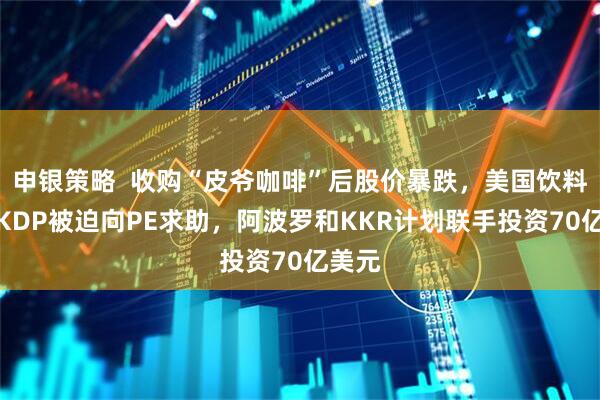 申银策略  收购“皮爷咖啡”后股价暴跌，美国饮料巨头KDP被迫向PE求助，阿波罗和KKR计划联手投资70亿美元