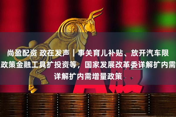 尚盈配资 政在发声｜事关育儿补贴、放开汽车限购、新型政策金融工具扩投资等，国家发展改革委详解扩内需增量政策