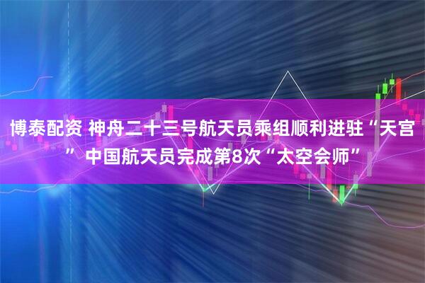 博泰配资 神舟二十三号航天员乘组顺利进驻“天宫” 中国航天员完成第8次“太空会师”