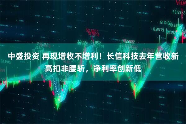 中盛投资 再现增收不增利！长信科技去年营收新高扣非腰斩，净利率创新低